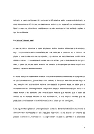 30
indicador a través del tiempo. Sin embargo, la dificultad de poder obtener este indicador a
nivel bilateral hace difícil observar si existe una redistribución de beneficios a nivel regional.
Debido a esto, se utilizará una variable proxy para los términos de intercambio la cual es el
tipo de cambio real.
b.- Tipo de Cambio Real
El tipo de cambio real mide el poder adquisitivo de una moneda en relación a la otro país,
cuyo comportamiento esta influenciado por una parte por el resultado en la balanza de
pagos (a nivel comercial como de capitales) y por el otro, de instrumentos de política fiscal
como monetaria. La influencia de ambos factores hacen que su interpretación sea poco
clara, a pesar de ello se podrá apreciar las ventajas o desventajas que tiene un país con
respecto a su socio a nivel cambiario.
El índice de tipo de cambio real bilateral, se construyó tomando como base de comparación
un período determinado, para nuestro caso se tomó el año 1992. Este índice si es mayor a
100, reflejaría una subvaluación relativa con respecto al período base, es decir que la
moneda nacional a perdido poder de compra con respecto a la moneda del país socio y un
índice menor a 100 señalaría una sobrevaluación relativa, que indicaría que el poder de
compra de la moneda nacional se fue incrementado, lo que implica además que los
productos nacionales son en términos relativos más caros que los extranjeros.
Este argumento explica que una depreciación cambiaria de la moneda nacional aumenta la
competitividad internacional de los productos nacionales en la medida que mejora los
precios en el exterior, mientras que una apreciación provoca una pérdida de la capacidad
 