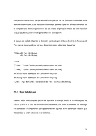 31
competitiva internacional, ya que encarece los precios de los productos nacionales en el
mercado internacional. Este indicador sin embargo permite captar los efectos corrientes en
la competitividad de las exportaciones de los países. El principal defecto de este indicador
es que resulta muy influenciado por el año base considerado.
El calculo se realizó utilizando la definición planteada por el Banco Central de Reserva del
Perú para la construcción de los tipos de cambio reales bilaterales, la cual es:
TCRBij=(TC País i/IPC País i)
(TC País j/IPC País j)
Donde:
TC País i : Tipo de Cambio promedio compra-venta del país i.
TC País j : Tipo de Cambio promedio compra-venta del país j.
IPC País i: Indice de Precios del Consumidor del país i.
IPC País j: Indice de Precios del Consumidor del país j.
TCRBij : Tipo de Cambio Real Bilateral del País i con respecto al País j.
2.3.6. Otras Metodologías
Existen otras metodologías que no se aplicaran al trabajo debido a su complejidad de
calculo y otras a la falta de documentación necesaria para poder sustentarla, sin embargo
sus conceptos son importantes para poder entender algunos de los beneficios o costes que
trae consigo la unión aduanera en el comercio.
 