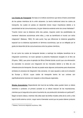 32
Los Costos de Transporte: Se basa en el efecto económico que tiene el factor proximidad
de los países miembros de la unión aduanera. La teoría tradicional obvia los costos de
transporte, los cuales en países en desarrollo toman mayor importancia debido a la
precariedad de las comunicaciones y la gran distancia existente entre las zonas habitadas24.
“Cuanto menor sea la distancia entre dos países, mayores serán las posibilidades de
mantener relaciones económicas entre ellos, y más se beneficiará el mundo con dicha
integración” (Balassa, 1964). En este punto, hay que diferenciar la distancia geográfica
espacial con la distancia equivalente en términos económicos, que se ve reflejada por el
grado de desarrollo de las comunicaciones entre los países miembros.
Es así como los costos de transporte tienden a restringir los múltiples beneficios de la
integración económica. Un buen ejemplo lo presenta Hazlewood recogido en el libro de
(Puyana, 1982), que pone el ejemplo de África Oriental donde ocurrió que una eliminación
de aranceles no provocó una integración de los mercados debido a la falta de una
infraestructura de transporte. De esto se puede sacar algunas conclusiones para situaciones
similares en procesos de integración más cercanos. Un caso opuesto a esto es la situación
de Europa y EE.UU. cuyos costos de transporte dentro de sus uniones son
significativamente menores con respecto a otros bloques regionales.
Niveles Arancelarios: Dependiendo del nivel de las tarifas, estas pueden tener un efecto
restrictivo o protector, el primero consiste en un efecto reductor de las importaciones,
mientras que el segundo sirve para el aumento de una producción domestica en particular25.
Según la teoría clásica, mientras más altas sean las tarifas iniciales antes de la unión y más
baja la tarifa externa común, mayor será el bienestar social que se pueda obtener producto
24
Balassa, Teoría de la integración económica, 1964.
 