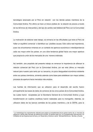 4
tecnológico alcanzado por el Perú en relación con los demás países miembros de la
Comunidad Andina. Por último se hace un breve análisis de la relación de precios a través
de los términos de intercambio y del tipo de cambio real bilateral del Perú con la Comunidad
Andina.
La motivación de elaborar este trabajo, se enmarca en las dificultades que tiene el Perú de
hallar un equilibrio comercial e identificar sus posibles causas. Esto cobra real importancia,
pues nos encontramos inmersos en un contexto de apertura económica e interdependencia
cada vez mayor entre los países, en una clara tendencia global hacia una mayor apertura
que propicia la unión de los mercados de una manera ordenada.
Así también, otro propósito del presente trabajo es remarcar la importancia de afianzar la
relación comercial del Perú con la Comunidad Andina, por ser esta última un mercado
natural para nuestro país tanto por su cercanía y la poca desigualdad económica existente
entre sus países miembros, sirviendo además como base para establecer con mayor solidez
procesos de apertura hacia mercados más amplios.
Las fuentes de información que se utilizaron para el desarrollo del escrito fueron
principalmente las bases de datos de comercio de los cinco países de la Comunidad Andina,
las cuales fueron recopiladas por la Secretaría General de la Comunidad Andina y cuya
transformación en cuadros analíticos fueron realizadas para la monografía. Además, se
utilizaron datos de los bancos centrales de los países miembros y de la CEPAL para la
1
La metodología fue originalmente utilizada para medir la competitividad de los países dentro de un mercado de
referencia, siendo este mercado de referencia la OCDE. El estudio base fue “La Competitividad Internacional: Un
CANálisis de las Experiencias de Asía y en Desarrollo y América Latina”, Michael Mortimore , Bonifaz y Duarte.
 
