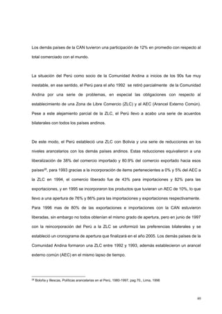 40
Los demás países de la CAN tuvieron una participación de 12% en promedio con respecto al
total comerciado con el mundo.
La situación del Perú como socio de la Comunidad Andina a inicios de los 90s fue muy
inestable, en ese sentido, el Perú para el año 1992 se retiró parcialmente de la Comunidad
Andina por una serie de problemas, en especial las obligaciones con respecto al
establecimiento de una Zona de Libre Comercio (ZLC) y al AEC (Arancel Externo Común).
Pese a este alejamiento parcial de la ZLC, el Perú llevo a acabo una serie de acuerdos
bilaterales con todos los países andinos.
De este modo, el Perú estableció una ZLC con Bolivia y una serie de reducciones en los
niveles arancelarios con los demás países andinos. Estas reducciones equivalieron a una
liberalización de 38% del comercio importado y 80.9% del comercio exportado hacia esos
países28, para 1993 gracias a la incorporación de items pertenecientes a 0% y 5% del AEC a
la ZLC en 1994, el comercio liberado fue de 43% para importaciones y 82% para las
exportaciones, y en 1995 se incorporaron los productos que tuvieran un AEC de 10%, lo que
llevo a una apertura de 76% y 86% para las importaciones y exportaciones respectivamente.
Para 1996 mas de 80% de las exportaciones e importaciones con la CAN estuvieron
liberadas, sin embargo no todos obtenían el mismo grado de apertura, pero en junio de 1997
con la reincorporación del Perú a la ZLC se uniformizó las preferencias bilaterales y se
estableció un cronograma de apertura que finalizará en el año 2005. Los demás países de la
Comunidad Andina formaron una ZLC entre 1992 y 1993, además establecieron un arancel
externo común (AEC) en el mismo lapso de tiempo.
28
Boloña y Illescas, Políticas arancelarias en el Perú, 1980-1997, pag 70., Lima, 1998
 