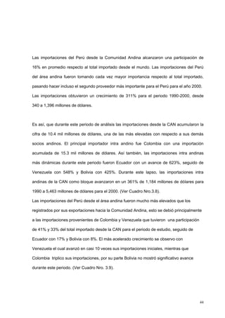 44
Las importaciones del Perú desde la Comunidad Andina alcanzaron una participación de
16% en promedio respecto al total importado desde el mundo. Las importaciones del Perú
del área andina fueron tomando cada vez mayor importancia respecto al total importado,
pasando hacer incluso el segundo proveedor más importante para el Perú para el año 2000.
Las importaciones obtuvieron un crecimiento de 311% para el periodo 1990-2000, desde
340 a 1,396 millones de dólares.
Es así, que durante este periodo de análisis las importaciones desde la CAN acumularon la
cifra de 10.4 mil millones de dólares, una de las más elevadas con respecto a sus demás
socios andinos. El principal importador intra andino fue Colombia con una importación
acumulada de 15.3 mil millones de dólares. Así también, las importaciones intra andinas
más dinámicas durante este periodo fueron Ecuador con un avance de 623%, seguido de
Venezuela con 548% y Bolivia con 425%. Durante este lapso, las importaciones intra
andinas de la CAN como bloque avanzaron en un 361% de 1,184 millones de dólares para
1990 a 5,463 millones de dólares para el 2000. (Ver Cuadro Nro.3.8).
Las importaciones del Perú desde el área andina fueron mucho más elevados que los
registrados por sus exportaciones hacia la Comunidad Andina, esto se debió principalmente
a las importaciones provenientes de Colombia y Venezuela que tuvieron una participación
de 41% y 33% del total importado desde la CAN para el periodo de estudio, seguido de
Ecuador con 17% y Bolivia con 8%. El más acelerado crecimiento se observo con
Venezuela el cual avanzó en casi 10 veces sus importaciones iniciales, mientras que
Colombia triplico sus importaciones, por su parte Bolivia no mostró significativo avance
durante este periodo. (Ver Cuadro Nro. 3.9).
 