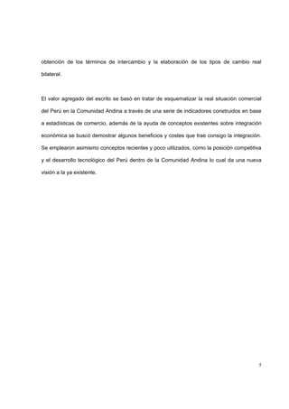 5
obtención de los términos de intercambio y la elaboración de los tipos de cambio real
bilateral.
El valor agregado del escrito se basó en tratar de esquematizar la real situación comercial
del Perú en la Comunidad Andina a través de una serie de indicadores construidos en base
a estadísticas de comercio, además de la ayuda de conceptos existentes sobre integración
económica se buscó demostrar algunos beneficios y costes que trae consigo la integración.
Se emplearon asimismo conceptos recientes y poco utilizados, como la posición competitiva
y el desarrollo tecnológico del Perú dentro de la Comunidad Andina lo cual da una nueva
visión a la ya existente.
 