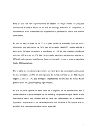 53
Para el caso del Perú específicamente se observó un mayor número de productos
comerciados durante la década de los 90s, sin embargo analizando su composición, la
concentración en un número reducido de productos ha permanecido tanto a nivel mundial
como andino.
Es así, las exportaciones de los 10 principales productos exportados hacia el mundo
alcanzaron una participación de 58% para el promedio 1990-2000, siendo además la
exportación de harina de pescado la que alcanzó un 13% del total exportado, cátodos de
cobre un 11% y el oro un 10%. Las 100 principales exportaciones llegaron a alcanzar un
88% del total exportado, esto fue una fuerte concentración ya que el universo exportable
llegó a 3483 subpartidas.
Por su parte, las importaciones presentaron un menor grado de concentración, alcanzando
las diez principales un 20% del total importado del mundo, mientras que las 100 mayores
llegaron a solo un 47%. Las principales importaciones provenientes del mundo fueron
petróleo crudo (5%), gasolina (3%) y trigo duro (3%).
Lo que se puede apreciar de estos datos es la fragilidad de las exportaciones, esto a
consecuencia de la poca dispersión de las mismas y con productos cuyos precios a nivel
internacional fueron muy volátiles. Por su parte, las importaciones no se encuentran
agrupadas en pocos productos haciendo por tanto más difícil que el Perú pueda tener un
equilibrio de la balanza comercial de manera sostenible.
 