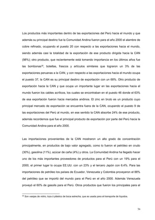 56
Los productos más importantes dentro de las exportaciones del Perú hacia el mundo y que
además su principal destino fue la Comunidad Andina fueron para el año 2000 el alambre de
cobre refinado, ocupando el puesto 20 con respecto a las exportaciones hacia el mundo,
siendo además casi la totalidad de la exportación de ese producto dirigida hacia la CAN
(98%); otro producto, que recientemente está tomando importancia en los últimos años fue
las bombonas30, botellas, frascos y artículos similares que lograron un 3% de las
exportaciones peruanas a la CAN, y con respecto a las exportaciones hacia el mundo ocupa
el puesto 37, la CAN es su principal destino de exportación con un 68%. Otro producto de
exportación hacia la CAN y que ocupa un importante lugar en las exportaciones hacia el
mundo fueron los cables acrílicos, los cuales se encontraban en el puesto 46 donde el 63%
de esa exportación fueron hacia mercados andinos. El zinc en bruto es un producto cuyo
principal mercado de exportación se encuentra fuera de la CAN, ocupando el puesto 9 de
las exportaciones del Perú al mundo, en ese sentido la CAN absorbe 24% de ese producto,
además recordemos que fue el principal producto de exportación por parte del Perú hacia la
Comunidad Andina para el año 2000.
Las importaciones provenientes de la CAN mostraron un alto grado de concentración
principalmente, en productos de bajo valor agregado, como lo fueron el petróleo en crudo
(30%), gasolina (11%), azúcar de caña (4%) y otros. La Comunidad Andina ha llegado hacer
uno de los más importantes proveedores de productos para el Perú con un 19% para el
2000, el primer lugar lo ocupa EE.UU. con un 23% y el tercero Japón con 6.4%. Para las
importaciones de petróleo los países de Ecuador, Venezuela y Colombia proveyeron el 88%
del petróleo que se importó del mundo para el Perú en el año 2000. Además Venezuela
proveyó el 60% de gasoils para el Perú. Otros productos que fueron los principales para el
30
Son vasijas de vidrio, loza ó plástico de boca estrecha, que es usada para el transporte de líquidos.
 