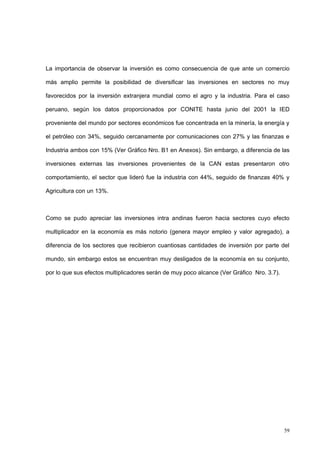 59
La importancia de observar la inversión es como consecuencia de que ante un comercio
más amplio permite la posibilidad de diversificar las inversiones en sectores no muy
favorecidos por la inversión extranjera mundial como el agro y la industria. Para el caso
peruano, según los datos proporcionados por CONITE hasta junio del 2001 la IED
proveniente del mundo por sectores económicos fue concentrada en la minería, la energía y
el petróleo con 34%, seguido cercanamente por comunicaciones con 27% y las finanzas e
Industria ambos con 15% (Ver Gráfico Nro. B1 en Anexos). Sin embargo, a diferencia de las
inversiones externas las inversiones provenientes de la CAN estas presentaron otro
comportamiento, el sector que lideró fue la industria con 44%, seguido de finanzas 40% y
Agricultura con un 13%.
Como se pudo apreciar las inversiones intra andinas fueron hacia sectores cuyo efecto
multiplicador en la economía es más notorio (genera mayor empleo y valor agregado), a
diferencia de los sectores que recibieron cuantiosas cantidades de inversión por parte del
mundo, sin embargo estos se encuentran muy desligados de la economía en su conjunto,
por lo que sus efectos multiplicadores serán de muy poco alcance (Ver Gráfico Nro. 3.7).
 
