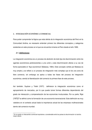 2. INTEGRACIÓN ECONÓMICA COMERCIAL
Para poder comprender la lógica que esta detrás de la integración económica del Perú en la
Comunidad Andina, es necesario entender primero los diferentes conceptos y categorías
existentes en este proceso en el que se encuentra inmerso el Perú desde el año 1969.
2.1. Definiciones
La integración económica es un proceso de abolición de todo tipo de discriminación entre los
agentes económicos pertenecientes a una unión y esta discriminación afecta a su vez de
forma apreciable el flujo económico2.(Balassa, 1964). Este concepto vertido por Balassa es
muy amplio y se refiere a un proceso de integración más complejo que el de una zona de
libre comercio, sin embargo se aplica a todas las fases del proceso de integración
económica, siendo la liberalización del comercio la primera fase de este proceso.
Así también, Suphan y Teitel (1977) definieron la integración económica como el
agrupamiento de mercados, por lo que puede tomar formas diferentes dependiendo del
grado de interacción y compenetración de las economías involucradas. Por su parte, Nye
(1972)3
la definió como la formación de una economía transnacional. Esta definición es muy
valedera en el contexto actual dada la importancia actual de las empresas multinacionales
dentro del comercio mundial.
2
Si no existe un intercambio comercial importante o considerable entre los países la discriminación no tendría
mayor efecto.
 