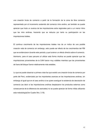 62
una creación bruta de comercio a partir de la formación de la zona de libre comercio
representado por el incremento sostenido del comercio intra andino, así también se puede
apreciar que hubo un avance de las importaciones extra regionales pero a un menor ritmo
que las intra andinas, haciendo que se reduzca por tanto su participación en las
importaciones totales.
El continuo crecimiento de las importaciones totales nos da un indico de una posible
creación neta de comercio sin embargo, esto puede ser efecto de los crecimientos del PBI
que se evidenciaron durante este periodo y que tuvieron un efecto directo sobre el comercio.
Asimismo, para el caso peruano al utilizar esta forma intuitiva se puede apreciar que las
importaciones provenientes de la CAN fueron muy volátiles mientras que las provenientes
de fuera del bloque fueron relativamente más estables.
Lo que se puede observar a primera vista fue que existió una creación bruta de comercio por
parte del Perú, evidenciado por los importantes avances en las importaciones andinas, sin
embargo al igual que en el caso andino si se quiere averiguar la existencia de desviación de
comercio (es decir si las importaciones andinas desplazaron los productos externos como
consecuencia de la diferencia de aranceles) no se puede apreciar de forma nítida utilizando
esta metodología(Ver Cuadro Nro. 3.18).
 