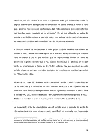 64
referencia para este análisis. Esto tiene su explicación dado que durante este tiempo se
empezó a liberar parte de importante del comercio de los países andinos, e incluso el Perú
que a pesar de no poseer para esa fecha una ZLC había establecido convenios bilaterales
que liberaban parte importante de su comercio31. Es así que utilizando los datos de
importaciones de bienes tanto a nivel total, como intra regional y extra regional, obtuvimos
las elasticidad ingreso de las importaciones para los periodos de referencia.
Al analizar primero las importaciones a nivel global, podemos observar que durante el
periodo de 1970-1992 la elasticidad ingreso de la demanda de importaciones por parte del
Perú fue menor a uno lo que indicaría que las importaciones tuvieron un ritmo de
crecimiento en promedio menor que el PBI, es decir mientras que el PBI crecía en uno por
ciento, las importaciones lo hacían en 0.74%. Sin embargo, hay que considerar que este
periodo estuvo marcado por un modelo sustitución de importaciones y caídas importantes
del PBI en los 70s y 80s.
Para el período 1990-1992 donde se dieron los mayores cambios con reducciones drásticas
de los aranceles y la eliminación de una serie de obstáculos a las importaciones, la
elasticidad de la demanda de importaciones tuvo un significativo incremento a 1.64%. Para
el período 1992-2000 la elasticidad fue de 1.59% ligeramente inferior al del período de 1990-
1992 donde recordemos se dio la mayor apertura unilateral (Ver Cuadro Nro. 3.19).
La comparación entre las elasticidades para el período antes y después del punto de
referencia establecería en un primer momento que el Perú fue un creador neto de comercio
31
Se hace este supuesto de partida para poder establecer un punto de separación entre los dos periodos,
haciendo un análisis econométrico, sin embargo a través de un test de chow recursivo, el punto de máximo
quiebre de las elasticidades ingreso para el caso peruano se da en marzo de 1995.
 