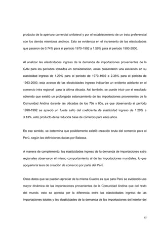 65
producto de la apertura comercial unilateral y por el establecimiento de un trato preferencial
con los demás miembros andinos. Esto se evidencia en el incremento de las elasticidades
que pasaron de 0.74% para el período 1970-1992 a 1.59% para el periodo 1993-2000.
Al analizar las elasticidades ingreso de la demanda de importaciones provenientes de la
CAN para los períodos tomados en consideración, estas presentaron una elevación en su
elasticidad ingreso de 1.29% para el periodo de 1970-1992 a 2.38% para el periodo de
1993-2000, esta avance de las elasticidades ingreso indicarían un evidente adelanto en el
comercio intra regional para la última década. Así también, se puede intuir por el resultado
obtenido que existió un prolongado estancamiento de las importaciones provenientes de la
Comunidad Andina durante las décadas de los 70s y 80s, ya que observando el período
1990-1992 se apreció un fuerte salto del coeficiente de elasticidad ingreso de 1.29% a
3.13%, esto producto de la reducida base de comercio para esos años.
En ese sentido, se determina que posiblemente existió creación bruta del comercio para el
Perú, según las definiciones dadas por Balassa.
A manera de complemento, las elasticidades ingreso de la demanda de importaciones extra
regionales observaron el mismo comportamiento al de las importaciones mundiales, lo que
apoyaría la tesis de creación de comercio por parte del Perú.
Otros datos que se pueden apreciar de la misma Cuadro es que para Perú se evidenció una
mayor dinámica de las importaciones provenientes de la Comunidad Andina que del resto
del mundo, esto se aprecia por la diferencia entre las elasticidades ingreso de las
importaciones totales y las elasticidades de la demanda de las importaciones del interior del
 