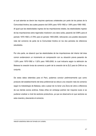67
el cual además se dieron las mayores aperturas unilaterales por parte de los países de la
Comunidad Andina, las cuales pasaron de 0.90% para 1970-1992 a 1.99% para 1990-1992.
Al igual que las elasticidades ingreso de las importaciones totales, las elasticidades ingreso
de las importaciones extra regionales mostraron una clara caída, pasando de 0.88% para el
periodo 1970-1992 a 0.78% para el periodo 1993-2000, reforzando una posible desviación
neta del comercio de parte de la Comunidad Andina en los dos periodos de referencia
estudiados.
Por otra parte, se observó que las elasticidades de las importaciones del interior del área
común evidenciaron un incremento en comparación con su situación previa pasando de
1.20% para 1970-1992 a 1.52% para 1993-2000, lo cual indicaría según la definición de
Balassa la creación bruta de comercio a partir de la creación de la ZLC para la CAN en su
conjunto.
De estos datos obtenidos para el Perú, podemos concluir preliminarmente que como
producto del establecimiento del área preferencial se obtuvo una creación neta de comercio
según la metodología de Balassa, esto a pesar de no tener una Zona de Libre a diferencia
de sus demás socios andinos. Estas cifras sin embargo podrían dar mayores luces si se
pudieran analizar a nivel de sectores productivos, ya que se observaría en que sectores se
esta creando y desviando el comercio.
relación estadística debe ser tomada con cuidado.
 