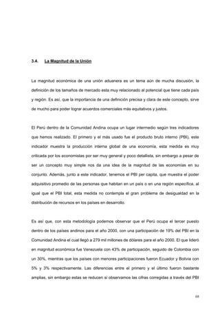 68
3.4. La Magnitud de la Unión
La magnitud económica de una unión aduanera es un tema aún de mucha discusión, la
definición de los tamaños de mercado esta muy relacionado al potencial que tiene cada país
y región. Es así, que la importancia de una definición precisa y clara de este concepto, sirve
de mucho para poder lograr acuerdos comerciales más equitativos y justos.
El Perú dentro de la Comunidad Andina ocupa un lugar intermedio según tres indicadores
que hemos realizado. El primero y el más usado fue el producto bruto interno (PBI), este
indicador muestra la producción interna global de una economía, esta medida es muy
criticada por los economistas por ser muy general y poco detallista, sin embargo a pesar de
ser un concepto muy simple nos da una idea de la magnitud de las economías en su
conjunto. Además, junto a este indicador, tenemos el PBI per capita, que muestra el poder
adquisitivo promedio de las personas que habitan en un país o en una región específica, al
igual que el PBI total, esta medida no contempla el gran problema de desigualdad en la
distribución de recursos en los países en desarrollo.
Es así que, con esta metodología podemos observar que el Perú ocupa el tercer puesto
dentro de los países andinos para el año 2000, con una participación de 19% del PBI en la
Comunidad Andina el cual llegó a 279 mil millones de dólares para el año 2000. El que lideró
en magnitud económica fue Venezuela con 43% de participación, seguido de Colombia con
un 30%, mientras que los países con menores participaciones fueron Ecuador y Bolivia con
5% y 3% respectivamente. Las diferencias entre el primero y el último fueron bastante
amplias, sin embargo estas se reducen si observamos las cifras corregidas a través del PBI
 