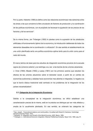 7
Por su parte, Haberler (1965) la define como las relaciones económicas más estrechas entre
las áreas a las que concierne la libre circulación de factores de producción y la coordinación
de las políticas económicas, con el propósito de favorecer la igualación de los precios de los
factores y de los servicios4.
De la misma forma, Jan Tinbergen (1955) lo plantea como la supresión de los obstáculos
artificiales al funcionamiento óptimo de la economía y la introducción deliberada de todos los
elementos deseables de la coordinación o unificación5. En ese sentido el establecimiento de
una unión planificada sería una política económica optima tanto para la unión como para el
resto del mundo.
El marco teórico de base para los estudios de integración económica proviene de la escuela
sajona de comercio exterior y se restringe a su vez a las teorías de las uniones aduaneras.
J. Viner (1950), Meade (1955) y Lipsey (1961) son los primeros autores que estudian los
efectos de las uniones aduaneras sobre el bienestar social, a partir de un cambio de
economías autónomas y aisladas hacia economías mas abiertas e integradas, lo negativo es
que la teoría clásica tradicional está centrada en los problemas de la integración de los
países industrializados6.
2.2. Categorías de la Integración Económica
Debido a la complejidad de la integración económica, es difícil establecer una
caracterización precisa de la misma, está en la práctica se distingue por ser más elástica y
amplia de lo usualmente planteado. En ese sentido, se ordenará las categorías de
3
Nye, Joseph, Transnational relations and world politics. Co-edited with Robert O. Keohane. Cambridge:
Harvard University Press, 1972.
4
Harberler, G. Integration and Growth of the World Economy, AER, Marzo, 1965.
5
Tinbergen, J., International Economic Integration, Elsevier Pulblishing Company, Neyw York, 1965, pag. 57.
 