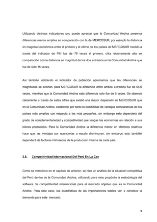 74
Utilizando distintos indicadores uno puede apreciar que la Comunidad Andina presenta
diferencias menos amplias en comparación con la de MERCOSUR, por ejemplo la distancia
en magnitud económica entre el primero y el último de los países de MERCOSUR medido a
través del indicador de PBI fue de 79 veces el primero, cifra relativamente alta en
comparación con la distancia en magnitud de los dos extremos en la Comunidad Andina que
fue de solo 15 veces.
Así también utilizando el indicador de población apreciamos que las diferencias en
magnitudes se acortan, para MERCOSUR la diferencia entre ambos extremos fue de 56.6
veces, mientras que la Comunidad Andina esta diferencia solo fue de 5 veces. Se observó
claramente a través de estas cifras que existió una mayor dispersión en MERCOSUR que
en la Comunidad Andina, existiendo por tanto la posibilidad de ventajas comparativas de los
países más amplios con respecto a los más pequeños, sin embargo esto dependerá del
grado de complementariedad y competitividad que tengas las economías en relación a sus
bienes producidos. Para la Comunidad Andina la diferencia menor en términos relativos
hace que las ventajas por economías a escala disminuyan, sin embargo esto también
dependerá de factores intrínsecos de la producción interna de cada país.
3.5. Competitividad Internacional Del Perú En La Can
Como se menciono en el capítulo de anterior, se hizo un análisis de la situación competitiva
del Perú dentro de la Comunidad Andina, utilizando para este propósito la metodología del
software de competitividad internacional para el mercado objetivo que es la Comunidad
Andina. Para este caso, las estadísticas de las importaciones totales van a constituir la
demanda para este mercado.
 