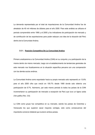 75
La demanda representada por el total de importaciones de la Comunidad Andina fue de
alrededor de 40 mil millones de dólares para el año 2000. Para este análisis se utilizara el
periodo comprendido entre 1990 y el 2000 y los indicadores de participación de mercado y
de contribución de las exportaciones para poder esbozar una idea de la situación del Perú
dentro de la Comunidad Andina.
3.5.1. Posición Competitiva De La Comunidad Andina
Primero analizaremos a la Comunidad Andina (CAN) en su conjunto y su participación de la
misma dentro de mismo mercado, luego con el establecimiento de tendencias generales de
este mercado nos focalizaremos en la situación específica peruana con una comparación
con los demás socios andinos.
La Comunidad Andina como exportador hacia su propio mercado solo representó un 13.8%
para el año 2000 cifra que creció en 105.7% desde 1990 donde solo obtenía una
participación de 6.7%. Asimismo, par este mismo periodo la todos los países de la CAN
incrementaron su participación de mercado a excepción de Perú que tuvo un ligera caída
(Ver gráfico Nro. 3.8)
La CAN como grupo fue competitiva en su mercado, siendo los países de Colombia y
Venezuela los que supieron sacar mayores ventajas, esto como consecuencia del
importante comercio bilateral que tuvieron ambos países.
 