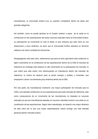 79
manufacturas, la comunidad andina tuvo un posición competitiva dentro de estas dos
grandes categorías.
Así también, como se puede apreciar en el Cuadro anterior a pesar de la caída en la
contribución en las exportaciones del sector recursos naturales hacia la Comunidad Andina,
su participación se incrementó en casi el doble, lo que indicaría que este rubro es uno
estacionario y poco dinámico, es decir que la Comunidad Andina absorbió en términos
relativos una menor cantidad de mercancías.
Desagregando más este rubro, observamos que para el ramo agricultura este evidenció un
ligero crecimiento en la contribución de las exportaciones dentro de la CAN al mercado de
referencia sin embargo esta observó un alto crecimiento en la participación de mercado, lo
que indicó que este sector vino disminuyendo en importancia dentro del mercado de
referencia, lo mismo se observó para el sector energía y textiles y minerales, que
empezaron a tener una demanda poco dinámica dentro de la CAN.
Por otra parte, las manufacturas mostraron una mayor participación de mercado para la
CAN y una elevada contribución en sus exportaciones para este mercado de referencia, esto
como consecuencia de un incremento de las manufacturas no basadas en recursos
naturales ya que las manufacturas basadas en recursos naturales tuvieron una caída en su
contribución de las exportaciones. Según esta metodología, se observó una mayor dinámica
de este rubro por lo que una mayor especialización traerá consigo una más elevada
ganancia dentro mercado andino.
 
