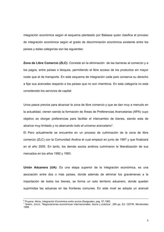 8
integración económica según el esquema planteado por Balassa quien clasifica el proceso
de integración económica según el grado de discriminación económica existente entre los
países y estas categorías son las siguientes:
Zona de Libre Comercio (ZLC): Consiste en la eliminación de las barreras al comercio y a
los pagos, entre países o bloques, permitiendo el libre acceso de los productos sin mayor
coste que el de transporte. En este esquema de integración cada país conserva su derecho
a fijar sus aranceles respecto a los países que no son miembros. En esta categoría no esta
considerado los servicios de capital.
Unos pasos previos para alcanzar la zona de libre comercio y que se dan muy a menudo en
la actualidad, vienen siendo la formación de Áreas de Preferencias Arancelarias (APA) cuyo
objetivo es otorgar preferencias para facilitar el intercambio de bienes, siendo esta de
alcance muy limitado y no abarcando todo el universo arancelario7.
El Perú actualmente se encuentra en un proceso de culminación de la zona de libre
comercio (ZLC) con la Comunidad Andina el cual empezó en junio de 1997 y que finalizará
en el año 2005. En tanto, los demás socios andinos culminaron la liberalización de sus
mercados en los años 1992 y 1993.
Unión Aduanera (UA): Es una etapa superior de la integración económica, es una
asociación entre dos o más países, donde además de eliminar los gravámenes a la
importación de todos los bienes, se forma un solo territorio aduanero, donde quedan
suprimidas las aduanas en las fronteras comunes. En este nivel se adopta un arancel
6
Puyana, Alicia, Integración Económica entre socios Desiguales, pag. 57,1982
7
SABRA, JESÚS, “Negociaciones económicas internacionales: teoría y práctica”, 285 pp, Ed. CEFIR, Montevideo
1999
 