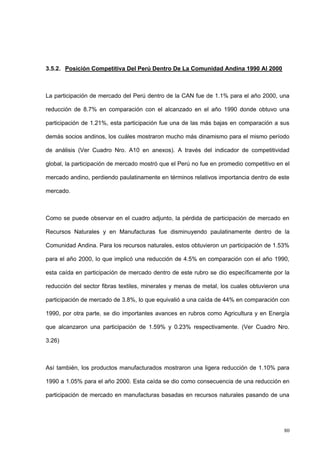 80
3.5.2. Posición Competitiva Del Perú Dentro De La Comunidad Andina 1990 Al 2000
La participación de mercado del Perú dentro de la CAN fue de 1.1% para el año 2000, una
reducción de 8.7% en comparación con el alcanzado en el año 1990 donde obtuvo una
participación de 1.21%, esta participación fue una de las más bajas en comparación a sus
demás socios andinos, los cuáles mostraron mucho más dinamismo para el mismo período
de análisis (Ver Cuadro Nro. A10 en anexos). A través del indicador de competitividad
global, la participación de mercado mostró que el Perú no fue en promedio competitivo en el
mercado andino, perdiendo paulatinamente en términos relativos importancia dentro de este
mercado.
Como se puede observar en el cuadro adjunto, la pérdida de participación de mercado en
Recursos Naturales y en Manufacturas fue disminuyendo paulatinamente dentro de la
Comunidad Andina. Para los recursos naturales, estos obtuvieron un participación de 1.53%
para el año 2000, lo que implicó una reducción de 4.5% en comparación con el año 1990,
esta caída en participación de mercado dentro de este rubro se dio específicamente por la
reducción del sector fibras textiles, minerales y menas de metal, los cuales obtuvieron una
participación de mercado de 3.8%, lo que equivalió a una caída de 44% en comparación con
1990, por otra parte, se dio importantes avances en rubros como Agricultura y en Energía
que alcanzaron una participación de 1.59% y 0.23% respectivamente. (Ver Cuadro Nro.
3.26)
Así también, los productos manufacturados mostraron una ligera reducción de 1.10% para
1990 a 1.05% para el año 2000. Esta caída se dio como consecuencia de una reducción en
participación de mercado en manufacturas basadas en recursos naturales pasando de una
 