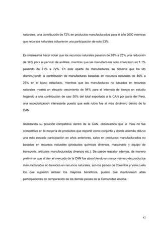 82
naturales, una contribución de 72% en productos manufacturados para el año 2000 mientras
que recursos naturales obtuvieron una participación de solo 23%.
Es interesante hacer notar que los recursos naturales pasaron de 28% a 25% una reducción
de 14% para el periodo de análisis, mientras que las manufacturas solo avanzaron en 1.1%
pasando de 71% a 72%. En este aparte de manufacturas, se observa que ha ido
disminuyendo la contribución de manufacturas basadas en recursos naturales de 45% a
25% en el lapso estudiado, mientras que las manufacturas no basadas en recursos
naturales mostró un elevado crecimiento de 94% para el intervalo de tiempo en estudio
llegando a una contribución de casi 50% del total exportado a la CAN por parte del Perú,
una especialización interesante puesto que este rubro fue el más dinámico dentro de la
CAN.
Analizando su posición competitiva dentro de la CAN, observamos que el Perú no fue
competitivo en la mayoría de productos que exportó como conjunto y donde además obtuvo
una más elevada participación en años anteriores, salvo en productos manufacturados no
basados en recursos naturales (productos químicos diversos, maquinaria y equipo de
transporte, artículos manufacturados diversos etc.). Se puede rescatar además, de manera
preliminar que si bien el mercado de la CAN fue absorbiendo un mayor número de productos
manufacturados no basados en recursos naturales, son los países de Colombia y Venezuela
los que supieron extraer los mayores beneficios, puesto que mantuvieron altas
participaciones en comparación de los demás países de la Comunidad Andina.
 