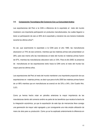 83
3.6. Composición Tecnológica Del Comercio Con La Comunidad Andina
Las exportaciones del Perú a la CAN a diferencia de lo exportado al resto del mundo
mostraron una importante participación en productos manufacturados, los cuáles llegaron a
tener un participación de casi un 90% de lo exportado y crecieron de una manera moderada
durante los últimos años34.
Es así, que examinando lo exportado a la CAN para el año 1990, las manufacturas
alcanzaron un 74% de ese comercio, mientras que las materias primas solo presentaban un
26%; para ese mismo año las manufacturas al resto del mundo en materias primas fueron
de 67%, mientras las manufacturas obtuvieron solo un 33%. Para el año 2000, la presencia
de manufacturas en las exportaciones tanto hacia la CAN como al resto del mundo fue
mayor para los últimos años.
Las exportaciones del Perú al resto del mundo mantienen una importante proporción de sus
exportaciones en materias primas, es decir que para el año 2000 las materias primas fueron
de un 66% mientras que en manufacturas se avanzó en de 33% a 34%. (Ver Cuadro Nro.
3.27)
Como ya hemos hecho notar en párrafos anteriores la mayor importancia de las
manufacturas dentro del comercio andino es parte de los beneficios que recalca la teoría de
la integración económica, ya que la exportación de este tipo de mercancías lleva consigo
una generación de mayor valor agregado y por consiguiente una más amplia utilización de
mano de obra para su producción. Como ya se ha explicado anteriormente la diferencia en
 