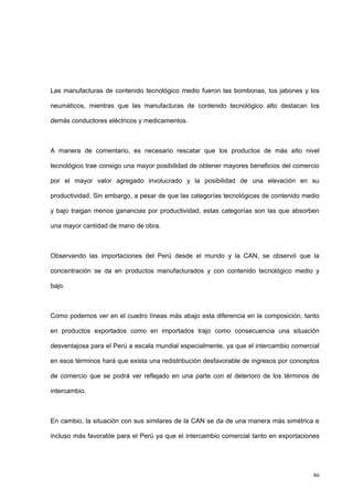 86
Las manufacturas de contenido tecnológico medio fueron las bombonas, los jabones y los
neumáticos, mientras que las manufacturas de contenido tecnológico alto destacan los
demás conductores eléctricos y medicamentos.
A manera de comentario, es necesario rescatar que los productos de más alto nivel
tecnológico trae consigo una mayor posibilidad de obtener mayores beneficios del comercio
por el mayor valor agregado involucrado y la posibilidad de una elevación en su
productividad. Sin embargo, a pesar de que las categorías tecnológicas de contenido medio
y bajo traigan menos ganancias por productividad, estas categorías son las que absorben
una mayor cantidad de mano de obra.
Observando las importaciones del Perú desde el mundo y la CAN, se observó que la
concentración se da en productos manufacturados y con contenido tecnológico medio y
bajo.
Como podemos ver en el cuadro líneas más abajo esta diferencia en la composición, tanto
en productos exportados como en importados trajo como consecuencia una situación
desventajosa para el Perú a escala mundial especialmente, ya que el intercambio comercial
en esos términos hará que exista una redistribución desfavorable de ingresos por conceptos
de comercio que se podrá ver reflejado en una parte con el deterioro de los términos de
intercambio.
En cambio, la situación con sus similares de la CAN se da de una manera más simétrica e
incluso más favorable para el Perú ya que el intercambio comercial tanto en exportaciones
 