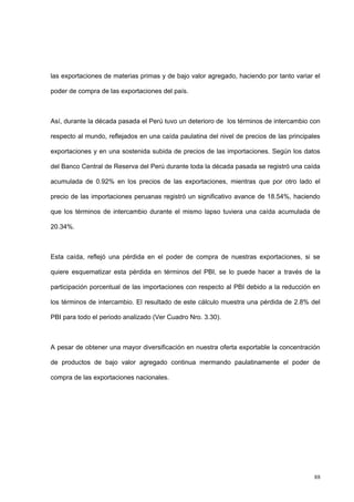 88
las exportaciones de materias primas y de bajo valor agregado, haciendo por tanto variar el
poder de compra de las exportaciones del país.
Así, durante la década pasada el Perú tuvo un deterioro de los términos de intercambio con
respecto al mundo, reflejados en una caída paulatina del nivel de precios de las principales
exportaciones y en una sostenida subida de precios de las importaciones. Según los datos
del Banco Central de Reserva del Perú durante toda la década pasada se registró una caída
acumulada de 0.92% en los precios de las exportaciones, mientras que por otro lado el
precio de las importaciones peruanas registró un significativo avance de 18.54%, haciendo
que los términos de intercambio durante el mismo lapso tuviera una caída acumulada de
20.34%.
Esta caída, reflejó una pérdida en el poder de compra de nuestras exportaciones, si se
quiere esquematizar esta pérdida en términos del PBI, se lo puede hacer a través de la
participación porcentual de las importaciones con respecto al PBI debido a la reducción en
los términos de intercambio. El resultado de este cálculo muestra una pérdida de 2.8% del
PBI para todo el periodo analizado (Ver Cuadro Nro. 3.30).
A pesar de obtener una mayor diversificación en nuestra oferta exportable la concentración
de productos de bajo valor agregado continua mermando paulatinamente el poder de
compra de las exportaciones nacionales.
 