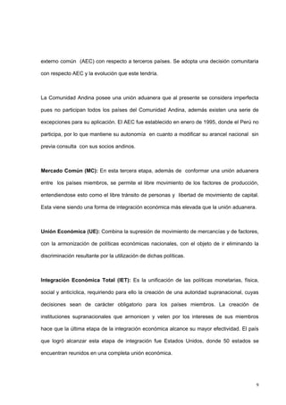 9
externo común (AEC) con respecto a terceros países. Se adopta una decisión comunitaria
con respecto AEC y la evolución que este tendría.
La Comunidad Andina posee una unión aduanera que al presente se considera imperfecta
pues no participan todos los países del Comunidad Andina, además existen una serie de
excepciones para su aplicación. El AEC fue establecido en enero de 1995, donde el Perú no
participa, por lo que mantiene su autonomía en cuanto a modificar su arancel nacional sin
previa consulta con sus socios andinos.
Mercado Común (MC): En esta tercera etapa, además de conformar una unión aduanera
entre los países miembros, se permite el libre movimiento de los factores de producción,
entendiendose esto como el libre tránsito de personas y libertad de movimiento de capital.
Esta viene siendo una forma de integración económica más elevada que la unión aduanera.
Unión Económica (UE): Combina la supresión de movimiento de mercancías y de factores,
con la armonización de políticas económicas nacionales, con el objeto de ir eliminando la
discriminación resultante por la utilización de dichas políticas.
Integración Económica Total (IET): Es la unificación de las políticas monetarias, física,
social y anticíclica, requiriendo para ello la creación de una autoridad supranacional, cuyas
decisiones sean de carácter obligatorio para los países miembros. La creación de
instituciones supranacionales que armonicen y velen por los intereses de sus miembros
hace que la última etapa de la integración económica alcance su mayor efectividad. El país
que logró alcanzar esta etapa de integración fue Estados Unidos, donde 50 estados se
encuentran reunidos en una completa unión económica.
 
