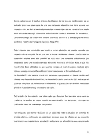 91
Como explicamos en él capitulo anterior, la utilización de los tipos de cambio reales es un
indicador proxy que sirvió para dar una idea del poder adquisitivo que tiene un país con
respecto a otro, es decir si existe alguna ventaja o desventaja a escala comercial que pueda
influir en los resultados ya observados en los datos de comercio anteriores. En ese sentido,
utilizaremos el tipo de cambio real bilateral construido en base a la metodología del Banco
Central de Reserva del Perú para el periodo 1992-2001.
Este indicador esta construido para medir el poder adquisitivo de nuestra moneda con
respecto a la de otro país. Es así, que para el tipo de cambio real bilateral con Colombia ha
observado durante todo este periodo de 1992-2001 una constante subvaluación (se
interpretará como una depreciación real) de nuestra moneda a precios de 1992, lo que nos
muestra los datos utilizados es que tuvimos ventajas al nivel de precios relativos para
obtener un saldo comercial favorable con todos los países de la Comunidad Andina.
La depreciación más elevada ocurrió con Venezuela, que presentó un tipo de cambio real
bilateral muy favorable hacia el Perú, la depreciación real a precios de 1992 indica que el
poder de compra de los Venezolanos se incrementó, lo que reduciría en términos relativos el
precio de nuestros bienes y encarecería los suyos.
Así también, la depreciación real observada con Colombia fue favorable para nuestros
productos nacionales, en menor cuantía en comparación con Venezuela, pero que en
precios nos debió dar una ventaja comparativa.
Por otra parte, con Bolivia y Ecuador fue un poco más volátil la situación en términos de
precios relativos, en Ecuador se presentaron elevadas tasas de inflación en su economía
que hicieron que registrará una apreciación real durante los años últimos años, recuperando
 