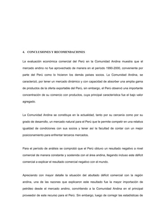 4. CONCLUSIONES Y RECOMENDACIONES
La evaluación económica comercial del Perú en la Comunidad Andina muestra que el
mercado andino no fue aprovechado de manera en el período 1990-2000, conveniente por
parte del Perú como lo hicieron los demás países socios. La Comunidad Andina, se
caracterizó, por tener un mercado dinámico y con capacidad de absorber una amplia gama
de productos de la oferta exportable del Perú, sin embargo, el Perú observó una importante
concentración de su comercio con productos, cuya principal característica fue el bajo valor
agregado.
La Comunidad Andina se constituye en la actualidad, tanto por su cercanía como por su
grado de desarrollo, un mercado natural para el Perú que le permite competir en una relativa
igualdad de condiciones con sus socios y tener así la facultad de contar con un mejor
posicionamiento para enfrentar terceros mercados.
Para el período de análisis se comprobó que el Perú obtuvo un resultado negativo a nivel
comercial de manera constante y sostenida con el área andina, llegando incluso este déficit
comercial a explicar el resultado comercial negativo con el mundo.
Apreciando con mayor detalle la situación del abultado déficit comercial con la región
andina, una de las razones que explicaron este resultado fue la mayor importación de
petróleo desde el mercado andino, convirtiendo a la Comunidad Andina en el principal
proveedor de este recurso para el Perú. Sin embargo, luego de corregir las estadísticas de
 