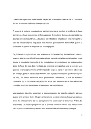 94
comercio excluyendo las importaciones de petróleo, la situación comercial con la Comunidad
Andina se mantuvo deficitaria para este período.
A pesar de la evidente importancia de las importaciones de petróleo, el problema de fondo
permanece, el cual se evidencia en la incapacidad de mantener de manera prolongada una
balanza comercial equilibrada. A través de los indicadores utilizados en esta monografía se
trato de esbozar algunas respuestas a las razones que ocasionan dicho déficit, que en la
práctica es muy difícil de responder por su complejidad.
Según la metodología utilizada para la determinación la creación y desviación del comercio,
se pudo apreciar que el Perú fue creador neto de comercio de la Comunidad Andina, lo que
explico el importante incremento de las importaciones provenientes de los países andinos
como de fuera del área. Este resultado, se considera como positivo para la sociedad y en
especial para los consumidores en términos netos según la teoría de las uniones aduaneras,
sin embargo, parte de los recursos utilizados para la producción nacional que fueron dejadas
de lado, no fueron destinados hacia producciones alternativas, lo que se evidencia
claramente por la poca capacidad productiva actual para internarse en un mercado andino
donde los productos comerciados en su mayoría son manufacturas.
Los resultados obtenidos evidencian la poca preparación del aparato productivo peruano
que se tenía a inicios de los 90s para enfrentar una apertura unilateral, la que fue realizada
antes del establecimiento de una zona preferencial efectiva con la Comunidad Andina. En
ese sentido, un proceso programado de la apertura comercial hubiera sido menos nocivo
para la producción nacional que hasta esos momentos se encontraba muy protegida.
 