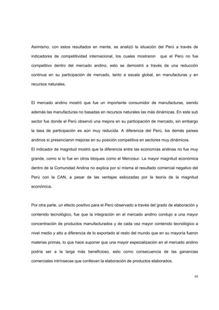 95
Asimismo, con estos resultados en mente, se analizó la situación del Perú a través de
indicadores de competitividad internacional, los cuales mostraron que el Perú no fue
competitivo dentro del mercado andino, esto se demostró a través de una reducción
continua en su participación de mercado, tanto a escala global, en manufacturas y en
recursos naturales.
El mercado andino mostró que fue un importante consumidor de manufacturas, siendo
además las manufacturas no basadas en recursos naturales las más dinámicas. En este sub
sector fue donde el Perú observó una mejora en su participación de mercado, sin embargo
la tasa de participación es aún muy reducida. A diferencia del Perú, los demás países
andinos sí presenciaron mejoras en su posición competitiva en sectores muy dinámicos.
El indicador de magnitud mostró que la diferencia entre las economías andinas no fue muy
grande, como si lo fue en otros bloques como el Mercosur. La mayor magnitud económica
dentro de la Comunidad Andina no explica por sí misma el resultado comercial negativo del
Perú con la CAN, a pesar de las ventajas esbozadas por la teoría de la magnitud
económica.
Por otra parte, un efecto positivo para el Perú observado a través del grado de elaboración y
contenido tecnológico, fue que la integración en el mercado andino condujo a una mayor
concentración de productos manufacturados y de cada vez mayor contenido tecnológico a
nivel medio y alto a diferencia de lo exportado al resto del mundo que en su mayoría fueron
materias primas, lo que hace suponer que una mayor especialización en el mercado andino
podría ser a la larga más beneficioso, esto como consecuencia de las ganancias
comerciales intrínsecas que conllevan la elaboración de productos elaborados.
 