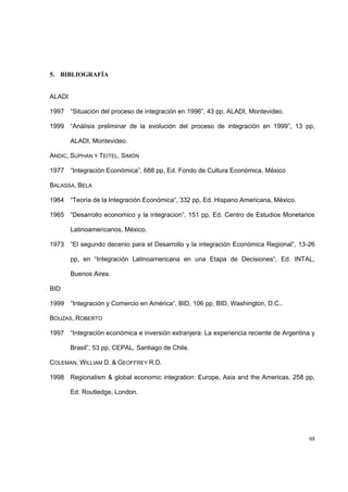 98
5. BIBLIOGRAFÍA
ALADI
1997 “Situación del proceso de integración en 1996”, 43 pp, ALADI, Montevideo.
1999 “Análisis preliminar de la evolución del proceso de integración en 1999”, 13 pp,
ALADI, Montevideo.
ANDIC, SUPHAN Y TEITEL, SIMÓN
1977 “Integración Económica”, 688 pp, Ed. Fondo de Cultura Económica, México
BALASSA, BELA
1964 “Teoría de la Integración Económica“, 332 pp, Ed. Hispano Americana, México.
1965 “Desarrollo economico y la integracion“, 151 pp, Ed. Centro de Estudios Monetarios
Latinoamericanos, México.
1973 “El segundo decenio para el Desarrollo y la integración Económica Regional”, 13-26
pp, en “Integración Latinoamericana en una Etapa de Decisiones”, Ed. INTAL,
Buenos Aires.
BID
1999 “Integración y Comercio en América“, BID, 106 pp, BID, Washington, D.C..
BOUZAS, ROBERTO
1997 “Integración económica e inversión extranjera: La experiencia reciente de Argentina y
Brasil”, 53 pp, CEPAL, Santiago de Chile.
COLEMAN, WILLIAM D. & GEOFFREY R.D.
1998 Regionalism & global economic integration: Europe, Asia and the Americas, 258 pp,
Ed. Routledge, London.
 