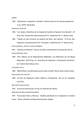 99
CEFIR
1998 “Globalización, integración e identidad : América Latina en las nuevas perspectivas”,
13 pp, CEFIR, Montevideo.
DONBUSCH, RUDIGER.
1989 “Los Costes y Beneficios de la Integración Económica Regional. Una Revisión”, 25-
53 pp, Rev. Pensamiento Iberoamericano Nº15 - septiembre año 17, Buenos Aires.
1992 “Tratado de Libre Comercio de América del Norte. Qué significa”, 73-76 pp, Rev.
Integración Latinoamericana Nº181-182 agosto - septiembre año 17, Buenos Aires.
ESTEVADEORDAL, ANTONI Y CAROLYN ROBERT
2001 “Américas Sin Barreras”, 324 pp, Ed. Banco Interamericano de Desarrollo, EE.UU.
FAIRLIE REINOSO, ALAN
1999 “Perú: Balance de las Negociaciones Bilaterales y las Relaciones con los Bloque
Regionales”, 205-219 pp, en: “Escenarios de Integración y Cooperación Económica”,
Ed. Fredrich Ebert Stifung, Perú.
JAGUARIBE, HELIO
1998 “MERCOSUR y las alternativas para el orden mundial”,188 pp, SELA; Buenos Aires.
MALDONADO LIRA, HÉCTOR
1999 “30 Años de Integración Andina. Balance y Perspectivas”, 227 pp, Ed. Integrales,
Lima Perú.
MILTIADES CHACHOLIADES
1992 “Economía Internacional”, 674 pp, Ed. McGraw-Hill, México
MINISTERIO DE RELACIONES EXTERIORES
1997 “Comunidad Andina y Mercosur : Desafíos pendientes de la integración en América
Latina“, 254 pp, Ministerio de Relaciones Exteriores, Bogota.
 