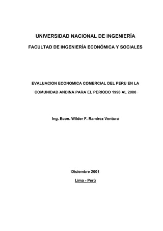 UNIVERSIDAD NACIONAL DE INGENIERÍA
FACULTAD DE INGENIERÍA ECONÓMICA Y SOCIALES
EVALUACION ECONOMICA COMERCIAL DEL PERU EN LA
COMUNIDAD ANDINA PARA EL PERIODO 1990 AL 2000
Ing. Econ. Wilder F. Ramírez Ventura
Diciembre 2001
Lima - Perú
 