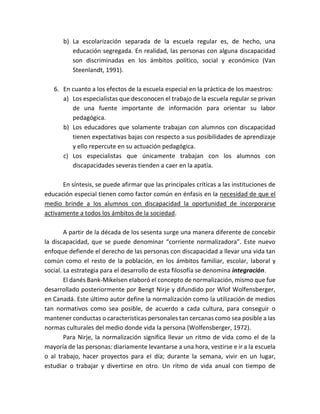 b) La escolarización separada de la escuela regular es, de hecho, una
educación segregada. En realidad, las personas con alguna discapacidad
son discriminadas en los ámbitos político, social y económico (Van
Steenlandt, 1991).
6. En cuanto a los efectos de la escuela especial en la práctica de los maestros:
a) Los especialistas que desconocen el trabajo de la escuela regular se privan
de una fuente importante de información para orientar su labor
pedagógica.
b) Los educadores que solamente trabajan con alumnos con discapacidad
tienen expectativas bajas con respecto a sus posibilidades de aprendizaje
y ello repercute en su actuación pedagógica.
c) Los especialistas que únicamente trabajan con los alumnos con
discapacidades severas tienden a caer en la apatía.
En síntesis, se puede afirmar que las principales críticas a las instituciones de
educación especial tienen como factor común en énfasis en la necesidad de que el
medio brinde a los alumnos con discapacidad la oportunidad de incorporarse
activamente a todos los ámbitos de la sociedad.
A partir de la década de los sesenta surge una manera diferente de concebir
la discapacidad, que se puede denominar “corriente normalizadora”. Este nuevo
enfoque defiende el derecho de las personas con discapacidad a llevar una vida tan
común como el resto de la población, en los ámbitos familiar, escolar, laboral y
social. La estrategia para el desarrollo de esta filosofía se denomina integración.
El danés Bank-Mikelsen elaboró el concepto de normalización, mismo que fue
desarrollado posteriormente por Bengt Nirje y difundido por Wlof Wolfensberger,
en Canadá. Este último autor define la normalización como la utilización de medios
tan normativos como sea posible, de acuerdo a cada cultura, para conseguir o
mantener conductas o características personales tan cercanas como sea posible a las
normas culturales del medio donde vida la persona (Wolfensberger, 1972).
Para Nirje, la normalización significa llevar un ritmo de vida como el de la
mayoría de las personas: diariamente levantarse a una hora, vestirse e ir a la escuela
o al trabajo, hacer proyectos para el día; durante la semana, vivir en un lugar,
estudiar o trabajar y divertirse en otro. Un ritmo de vida anual con tiempo de
 