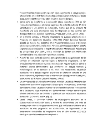 “requerimientos de educación especial” y dar seguimiento al apoyo recibido.
Oficialmente, en el Distrito Federal estos centros dejaron de funcionar desde
1992, aunque continuaron su labor en varios estados del país.
 Como parte de la reforma a la educación básica iniciada en 1993, se han
realizado modificaciones al marco legarl que la sustenta: Artículo 3º de la
Constitución y Ley general de Educación, misma que en su artículo 41
manifiesta una clara orientación hacia la integración de los alumnos con
discapacidad en las escuelas regulares (SEP/DEE, 1994, núm. 2; SEP, 1993).
 En el mismo sentido, la filosofía integradora ha quedado plasmada en el
Programa de Desarrollo Educativo 1995-2000 (Poder Ejecutivo Federal,
1995b). De manera más específica en el Programa Nacional para el Bienestar
y la Incorporación al Desarrollo de las Personas con Discapacidad (PEF, 1995ª),
se plantean acciones como el Registro Nacional de Menores con Algún Signo
de Discapacidad (PEF, 1996), con la intención de contar con información
confiable sobre esta población y planificar acciones.
 A partir de estos cambios recientes se ha planteado la reorganización de los
servicios de educación especial según la tendencia integradora. Se han
propuesto las Unidades de Apoyo a la Educación Regular (USAER) como la
instancia técnico-administrativa que promueva los apoyos técnicos y
metodológicos en la atención a los niños con necesidades educativas
especiales en la escuela regular. El proceso de atención consiste en una
evaluación inicial, la planeación de la intervención y el seguimiento. (SEP/DEE,
1994, núms. 1 y 4; Poder Ejecutivo Federal, 1995b).
 En 1997 se realizó la Conferencia Nacional. Atención Educativa a Menores con
Necesidades Educativas Especiales: Equidad para la Diversidad, promovida
por la Secretaría de Educación Pública y el Sindicato Nacional de Trabajadores
de la Educación, cuyo propósito fue “comprometer su mejor esfuerzo para
ofrecer una educación de calidad a la población con necesidades educativas
especiales” (SEP-SNTE, 1997ª, pág. 1).
 Desde 19915, la Dirección General de Investigación Educativa de la
Subsecretaría de Educación Básica y Normal ha desarrollado una línea de
investigación sobre la integración educativa, que consiste básicamente en la
aplicación de tres programas: de actualización, de seguimiento y de
experiencias controladas de integración. Para el ciclo escolar 2000-2001
participan veintidós estados de la República.
 