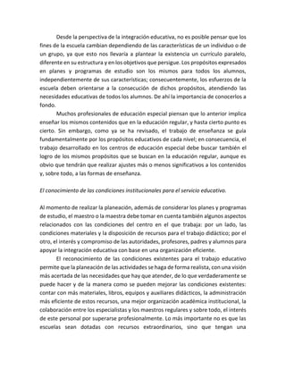 Desde la perspectiva de la integración educativa, no es posible pensar que los
fines de la escuela cambian dependiendo de las características de un individuo o de
un grupo, ya que esto nos llevaría a plantear la existencia un currículo paralelo,
diferente en su estructura y en los objetivos que persigue. Los propósitos expresados
en planes y programas de estudio son los mismos para todos los alumnos,
independientemente de sus características; consecuentemente, los esfuerzos de la
escuela deben orientarse a la consecución de dichos propósitos, atendiendo las
necesidades educativas de todos los alumnos. De ahí la importancia de conocerlos a
fondo.
Muchos profesionales de educación especial piensan que lo anterior implica
enseñar los mismos contenidos que en la educación regular, y hasta cierto punto es
cierto. Sin embargo, como ya se ha revisado, el trabajo de enseñanza se guía
fundamentalmente por los propósitos educativos de cada nivel; en consecuencia, el
trabajo desarrollado en los centros de educación especial debe buscar también el
logro de los mismos propósitos que se buscan en la educación regular, aunque es
obvio que tendrán que realizar ajustes más o menos significativos a los contenidos
y, sobre todo, a las formas de enseñanza.
El conocimiento de las condiciones institucionales para el servicio educativo.
Al momento de realizar la planeación, además de considerar los planes y programas
de estudio, el maestro o la maestra debe tomar en cuenta también algunos aspectos
relacionados con las condiciones del centro en el que trabaja: por un lado, las
condiciones materiales y la disposición de recursos para el trabajo didáctico; por el
otro, el interés y compromiso de las autoridades, profesores, padres y alumnos para
apoyar la integración educativa con base en una organización eficiente.
El reconocimiento de las condiciones existentes para el trabajo educativo
permite que la planeación de las actividades se haga de forma realista, con una visión
más acertada de las necesidades que hay que atender, de lo que verdaderamente se
puede hacer y de la manera como se pueden mejorar las condiciones existentes:
contar con más materiales, libros, equipos y auxiliares didácticos, la administración
más eficiente de estos recursos, una mejor organización académica institucional, la
colaboración entre los especialistas y los maestros regulares y sobre todo, el interés
de este personal por superarse profesionalmente. Lo más importante no es que las
escuelas sean dotadas con recursos extraordinarios, sino que tengan una
 