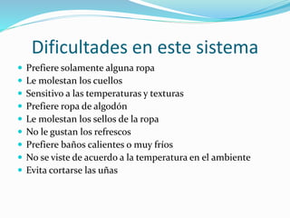 Dificultades en este sistema
 Prefiere solamente alguna ropa
 Le molestan los cuellos
 Sensitivo a las temperaturas y texturas
 Prefiere ropa de algodón
 Le molestan los sellos de la ropa
 No le gustan los refrescos
 Prefiere baños calientes o muy fríos
 No se viste de acuerdo a la temperatura en el ambiente
 Evita cortarse las uñas
 