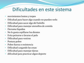 Dificultades en este sistema
• movimientos lentos y torpes
• Difcultad para hacer algo cuando no pueden verlo
• Dificultad para sacar algo del bolsillo
• Dificultad para manejar utensilios de comida
• Derrama líquidos
• No le gusta cepillarse los dientes
• Evita peinarse o lavarse el pelo
• Dificultad para vestirse
• Postura pobre
• Pobre fuerza o resistencia
• Dificultad cargando las cosas
• Dificultad para manejar tijeras
• dificultad para practicar algun deporte
 