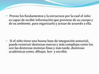 • Provee los fundamentos y la estructura por la cual el niño
es capaz de recibir información que proviene de su cuerpo y
de su ambiente, para organizarla y actuar de acuerdo a ella.
• Si el niño tiene una buena base de integración sensorial,
puede construir destrezas nuevas y más complejas como los
son las destrezas motoras finas y más tarde, destrezas
académicas como, dibujar, leer y escribir.
 