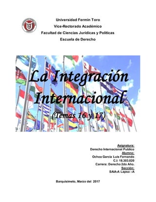 Universidad Fermín Toro
Vice-Rectorado Académico
Facultad de Ciencias Jurídicas y Políticas
Escuela de Derecho
La Integración
Internacional
(Temas 16 y 17)
Asignatura:
Derecho Internacional Publico
Alumno:
Ochoa García Luis Fernando
C.I: 18.303.020
Carrera: Derecho 2do Año.
Sección:
SAIA-A Lapso –A
Barquisimeto, Marzo del 2017
 