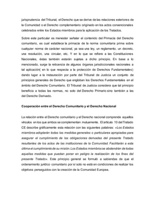 jurisprudencia del Tribunal, el Derecho que se derive de las relaciones exteriores de
la Comunidad o el Derecho complementario originado en los actos convencionales
celebrados entre los Estados miembros para la aplicación de los Tratados.
Sobre este particular es menester señalar el contenido del Primacía del Derecho
comunitario, es cual establece la primacía de la norma comunitaria prima sobre
cualquier norma de carácter nacional, ya sea una ley, un reglamento, un decreto,
una resolución, una circular, etc. Y en lo que se refiere a las Constituciones
Nacionales, éstas también estarán sujetas a dicho principio. En base a lo
mencionado, surge la reticencia de algunos órganos jurisdiccionales nacionales a
tal aplicación( en lo que respecta a la protección de Derechos Fundamentales)
dando lugar a la instauración por parte del Tribunal de Justicia un conjunto de
principios generales de Derecho que engloban los Derechos Fundamentales en el
ámbito del Derecho Comunitario. El Tribunal de Justicia considera que tal principio
beneficia a todas las normas, no solo del Derecho Primario sino también a las
del Derecho Derivado.
Cooperación entre el Derecho Comunitario y el Derecho Nacional
La relación entre el Derecho comunitario y el Derecho nacional comprende aquellos
vínculos en los que ambos se complementan mutuamente. El artículo 10 del Tratado
CE describe gráficamente esta relación con las siguientes palabras: «Los Estados
miembros adoptarán todas las medidas generales o particulares apropiadas para
asegurar el cumplimiento de las obligaciones derivadas del presente Tratado
resultantes de los actos de las instituciones de la Comunidad. Facilitarán a esta
última el cumplimientode su misión.Los Estados miembrosse abstendrán de todas
aquellas medidas que puedan poner en peligro la realización de los fines del
presente Tratado». Este principio general se formuló a sabiendas de que el
ordenamiento jurídico comunitario por sí solo no está en condiciones de realizar los
objetivos perseguidos con la creación de la Comunidad Europea.
 