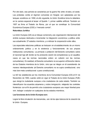 Por otro lado, ese periodo se caracteriza por la guerra fría entre el este y el oeste.
Las protestas contra el régimen comunista en Hungría son aplastadas por los
tanques soviéticos en 1956; al año siguiente, la Unión Soviética toma la delantera
en la carrera espacial al lanzar el Sputnik 1, primer satélite artificial. También en
1957 se firma el Tratado de Roma, por el que se constituye la Comunidad
Económica Europea (CEE) o “mercado común”.
Naturaleza Jurídica
La Unión Europea (UE) es un bloque comercial y una organización internacional del
ámbito europeo dedicada a incrementar la integración económica y política entre
sus actualmente 27 estados miembros, y a reforzar la cooperación entre ellos.
Las especiales relaciones políticas se traducen en el establecimiento de un mismo
ordenamiento jurídico y en la existencia y funcionamiento de sus propias
instituciones comunitarias. La primacía o prelación del Derecho comunitario sobre
el nacional rige allí donde se ha producido cesión de competencias (y en aquellos
casos en que las normas nacionales entren en colisión con las normas
comunitarias). En realidad, el Derecho comunitario no es superior al Derecho interno
de los Estados miembros de la Unión, sino que se integra en él coexistiendo de
manera interdependiente (el Derecho comunitario no es supra constitucional, sino
más bien meta constitucional o para constitucional).
La UE fue establecida por los miembros de la Comunidad Europea (CE) el 01 de
Noviembre de 1993, cuando entró en vigor el Tratado de la Unión Europea (TUE)
que otorgó la ciudadanía europea a los ciudadanos de cada estado. También se
intensificaron los acuerdos aduaneros y sobre inmigración, relajando los controles
fronterizos con el fin de permitir a los ciudadanos europeos una mayor libertad para
vivir, trabajar o estudiar en cualquiera de los estados miembros.
Las funciones de la Unión Europea son:
Lograr la libre circulación de mercancías, uno de los ejes básicos de la creación de
la Unión Europea.
 