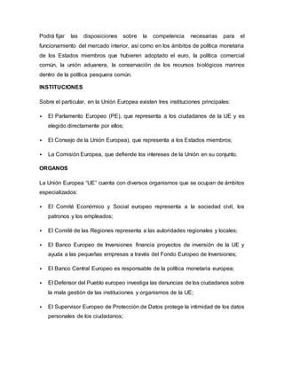 Podrá fijar las disposiciones sobre la competencia necesarias para el
funcionamiento del mercado interior, así como en los ámbitos de política monetaria
de los Estados miembros que hubieren adoptado el euro, la política comercial
común, la unión aduanera, la conservación de los recursos biológicos marinos
dentro de la política pesquera común.
INSTITUCIONES
Sobre el particular, en la Unión Europea existen tres instituciones principales:
 El Parlamento Europeo (PE), que representa a los ciudadanos de la UE y es
elegido directamente por ellos;
 El Consejo de la Unión Europea), que representa a los Estados miembros;
 La Comisión Europea, que defiende los intereses de la Unión en su conjunto.
ORGANOS
La Unión Europea “UE” cuenta con diversos organismos que se ocupan de ámbitos
especializados:
 El Comité Económico y Social europeo representa a la sociedad civil, los
patronos y los empleados;
 El Comité de las Regiones representa a las autoridades regionales y locales;
 El Banco Europeo de Inversiones financia proyectos de inversión de la UE y
ayuda a las pequeñas empresas a través del Fondo Europeo de Inversiones;
 El Banco Central Europeo es responsable de la política monetaria europea;
 El Defensor del Pueblo europeo investiga las denuncias de los ciudadanos sobre
la mala gestión de las instituciones y organismos de la UE;
 El Supervisor Europeo de Protección de Datos protege la intimidad de los datos
personales de los ciudadanos;
 