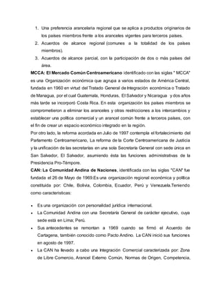 1. Una preferencia arancelaria regional que se aplica a productos originarios de
los países miembros frente a los aranceles vigentes para terceros países.
2. Acuerdos de alcance regional (comunes a la totalidad de los países
miembros).
3. Acuerdos de alcance parcial, con la participación de dos o más países del
área.
MCCA: El Mercado Común Centroamericano identificado con las siglas " MCCA"
es una Organización económica que agrupa a varios estados de América Central,
fundada en 1960 en virtud del Tratado General de Integración económica o Tratado
de Managua, por el cual Guatemala, Honduras, El Salvador y Nicaragua y dos años
más tarde se incorporó Costa Rica. En esta organización los países miembros se
comprometieron a eliminar los aranceles y otras restricciones a los intercambios y
establecer una política comercial y un arancel común frente a terceros países, con
el fin de crear un espacio económico integrado en la región.
Por otro lado, la reforma acordada en Julio de 1997 contempla el fortalecimiento del
Parlamento Centroamericano, La reforma de la Corte Centroamericana de Justicia
y la unificación de las secretarías en una sola Secretaría General con sede única en
San Salvador, El Salvador, asumiendo ésta las funciones administrativas de la
Presidencia Pro-Témpore.
CAN: La Comunidad Andina de Naciones, identificada con las siglas "CAN" fue
fundada el 26 de Mayo de 1969.Es una organización regional económica y política
constituida por: Chile, Bolivia, Colombia, Ecuador, Perú y Venezuela.Teniendo
como caracteristicas:
 Es una organización con personalidad jurídica internacional.
 La Comunidad Andina con una Secretaría General de carácter ejecutivo, cuya
sede está en Lima; Perú.
 Sus antecedentes se remontan a 1969 cuando se firmó el Acuerdo de
Cartagena, también conocido como Pacto Andino. La CAN inició sus funciones
en agosto de 1997.
 La CAN ha llevado a cabo una Integración Comercial caracterizada por: Zona
de Libre Comercio, Arancel Externo Común, Normas de Origen, Competencia,
 
