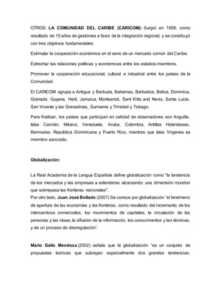 OTROS: LA COMUNIDAD DEL CARIBE (CARICOM): Surgió en 1958, como
resultado de 15 años de gestiones a favor de la integración regional, y se constituyó
con tres objetivos fundamentales:
Estimular la cooperación económica en el seno de un mercado común del Caribe.
Estrechar las relaciones políticas y económicas entre los estados miembros.
Promover la cooperación educacional, cultural e industrial entre los países de la
Comunidad.
El CARICOM agrupa a Antigua y Barbuda, Bahamas, Barbados, Belice, Dominica,
Granada, Guyana, Haití, Jamaica, Montserrat, Sant Kitts and Nevis, Santa Lucía,
San Vicente y las Granadinas, Suriname y Trinidad y Tobago.
Para finalizar, los países que participan en calidad de observadores son Anguilla,
Islas Caimán, México, Venezuela, Aruba, Colombia, Antillas Holandesas,
Bermudas, República Dominicana y Puerto Rico, mientras que Islas Virgenes es
miembro asociado.
Globalización:
La Real Academia de la Lengua Española define globalización como "la tendencia
de los mercados y las empresas a extenderse alcanzando una dimensión mundial
que sobrepasa las fronteras nacionales".
Por otro lado, Juan José Bollado (2007) Se conoce por globalización “el fenómeno
de apertura de las economías y las fronteras, como resultado del incremento de los
intercambios comerciales, los movimientos de capitales, la circulación de las
personas y las ideas, la difusión de la información, los conocimientos y las técnicas,
y de un proceso de desregulación”.
Mario Gallo Mendoza (2002) señala que la globalización “es un conjunto de
propuestas teóricas que subrayan especialmente dos grandes tendencias:
 