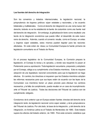 Las fuentes del derecho de integración
Son los convenios y tratados internacionales, la legislación nacional, la
jurisprudencia de órganos jurídicos súper estatales y nacionales, y los acuerdo
bilaterales y multilaterales. Como el derecho de integración es una rama nueva del
derecho, todavía no se ha establecido la fuente de costumbre como una fuente real
del derecho de integración. Sin embargo, la globalización tiene como resultado una
teoría de la integración económica que pueda influir el desarrollo de este nuevo
ramo de derecho. Además, cuando el convenio resulta, como en Europa, en entes
u órganos súper estatales, estos mismos pueden legislar para las naciones
afectadas. En este orden de ideas, La Comunidad Europea la fuente primaria de
legislación comunitaria es el Tratado de Roma.
En el proceso legislativo de la Comunidad Europea, la Comisión prepara la
legislación, el Consejo lo revisa y lo aprueba, y donde sea requerido lo pasan al
Parlamento para su aprobación. Toda legislación secundaria, preparado y adoptado
por el Consejo, obliga a su cumplimiento a los Estados miembros. Esto no requiere
adopción de una legislatura nacional concordante para que la legislación se haga
efectiva. En cambio, los directivos si requieren que los Estados miembros adoptan
las reformas necesarias para que sus leyes estén de acuerdo con las leyes de la
Comunidad. Los miembros tienen un plazo previsto para efectuar los cambios
necesarios, y la falta de cumplimiento, pueda resultar en un caso de incumplimiento
ante el Tribunal de Justicia. Todas las decisiones del Tribunal de Justicia son de
cumplimiento obligado.
Concluimos de lo anterior que en Europa existen fuentes directas del derecho de la
integración tanto de legislación nacional como súper estatal, y de la jurisprudencia
del Tribunal de Justicia. Por otro lado, la base de la integración, y del derecho de la
integración, en América Latina es el Tratado de Montevideo de 1980. Este tratado
supera los efectos del tratado anterior, de 1960. Pero este convenio establece que
 