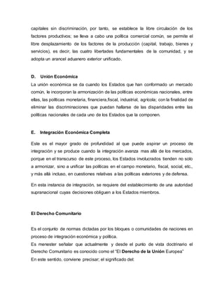 capitales sin discriminación, por tanto, se establece la libre circulación de los
factores productivos; se lleva a cabo una política comercial común, se permite el
libre desplazamiento de los factores de la producción (capital, trabajo, bienes y
servicios), es decir, las cuatro libertades fundamentales de la comunidad, y se
adopta un arancel aduanero exterior unificado.
D. Unión Económica
La unión económica se da cuando los Estados que han conformado un mercado
común, le incorporan la armonización de las políticas económicas nacionales, entre
ellas, las políticas monetaria, financiera,fiscal, industrial, agrícola; con la finalidad de
eliminar las discriminaciones que puedan hallarse de las disparidades entre las
políticas nacionales de cada uno de los Estados que la componen.
E. Integración Económica Completa
Este es el mayor grado de profundidad al que puede aspirar un proceso de
integración y se produce cuando la integración avanza mas allá de los mercados,
porque en el transcurso de este proceso, los Estados involucrados tienden no solo
a armonizar, sino a unificar las políticas en el campo monetario, fiscal, social, etc.,
y más allá incluso, en cuestiones relativas a las políticas exteriores y de defensa.
En esta instancia de integración, se requiere del establecimiento de una autoridad
supranacional cuyas decisiones obliguen a los Estados miembros.
El Derecho Comunitario
Es el conjunto de normas dictadas por los bloques o comunidades de naciones en
proceso de integración económica y política.
Es menester señalar que actualmente y desde el punto de vista doctrinario el
Derecho Comunitario es conocido como el “El Derecho de la Unión Europea”
En este sentido, conviene precisar; el significado del:
 
