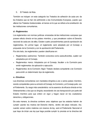 5. El Tratado de Niza.
También se incluyen en esta categoría los Tratados de adhesión de cada uno de
los Estados que se han ido adhiriendo a las Comunidades Europeas, puesto que
alteran los Tratados fundacionales al menos en lo que se refiere a la constitución de
las instituciones comunitarias.
d.- Reglamentos
Los reglamentos son normas jurídicas emanadas de las instituciones europeas que
poseen efecto directo en los países miembro, y que prevalecen sobre el Derecho
nacional de cada uno de ellos. Existen cuatro procedimientos para la aprobación de
reglamentos. En primer lugar, el reglamento será adoptado por el Consejo a
propuesta de la Comisión y con la aprobación del Parlamento.
Por otro lado, los reglamentos pueden clasificarse en:
 Reglamentos autónomos: También conocidos como autosuficientes, suelen ser
adoptados por el Consejo.
 Reglamentos marco: Adoptados por el Consejo, facultan a la Comisión para
emitir reglamentos de aplicación o ejecución.
 Reglamentos de la Comisión: Algún Tratado declara competente a la Comisión
para emitir un determinado tipo de reglamento.
e.- Directivas
Las directivas comunitarias son mandatos dirigidos a uno o varios países miembro,
siendo competentes para su emisión el Consejo; la Comisión; y el Consejo junto con
el Parlamento. Su rasgo más característico es la ausencia de eficacia directa en los
Ordenamientos a los que va dirigida, necesitando de una transposición por parte del
Estado miembro para que entren en vigor y hagan nacer en los ciudadanos
derechos y obligaciones.
De esta manera, la directiva contiene unos objetivos que los estados habrán de
cumplir usando los medios del Derecho interno, dentro del plazo indicado. Así,
cuando versen sobre materias con reserva de ley, será el Parlamento Nacional el
que haya de dictar una ley que haga posible cumplir lo prevista en la directiva del
 