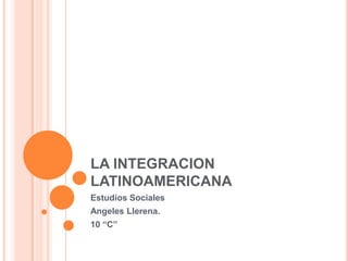 LA INTEGRACION
LATINOAMERICANA
Estudios Sociales
Angeles Llerena.
10 “C”
 